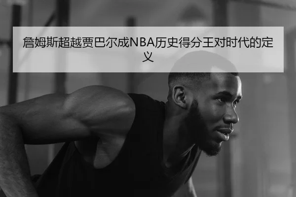 詹姆斯超越贾巴尔成NBA历史得分王对时代的定义